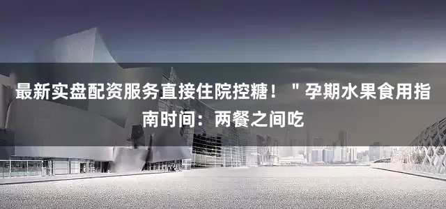 最新实盘配资服务直接住院控糖！＂孕期水果食用指南时间：两餐之间吃