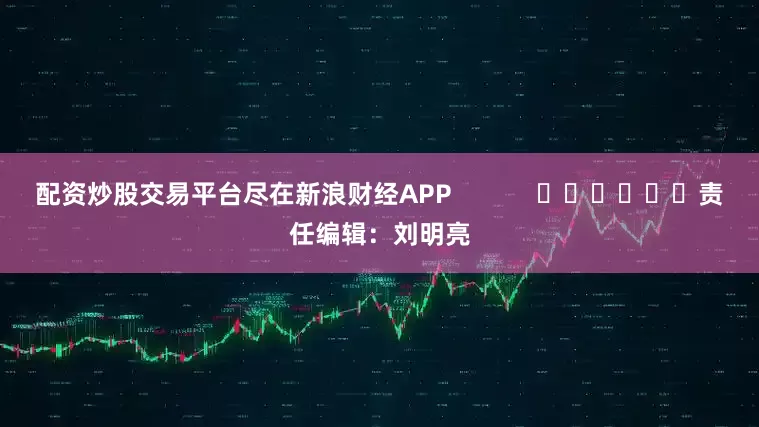 配资炒股交易平台尽在新浪财经APP            						责任编辑：刘明亮