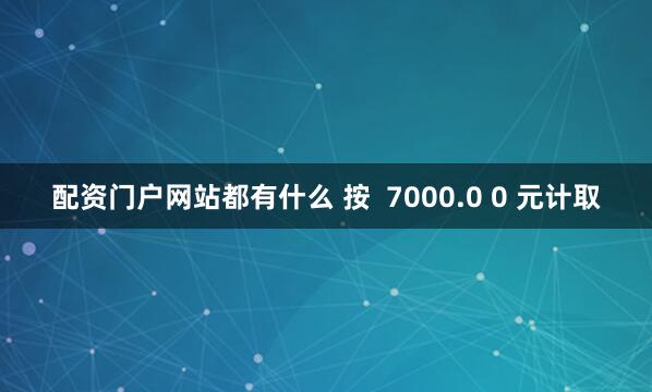 配资门户网站都有什么 按  7000.0 0 元计取