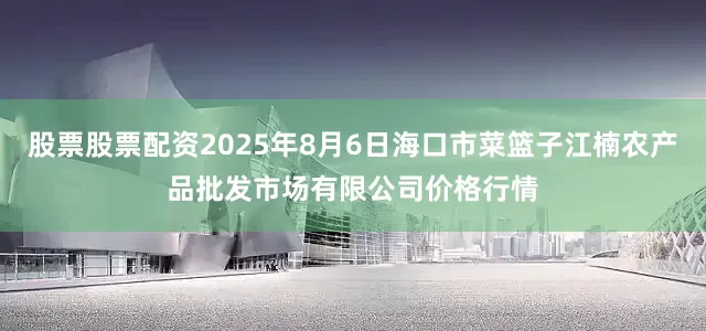股票股票配资2025年8月6日海口市菜篮子江楠农产品批发市场有限公司价格行情