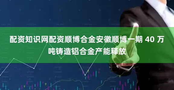 配资知识网配资顺博合金安徽顺博一期 40 万吨铸造铝合金产能释放