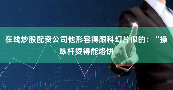 在线炒股配资公司他形容得跟科幻片似的：“操纵杆烫得能烙饼