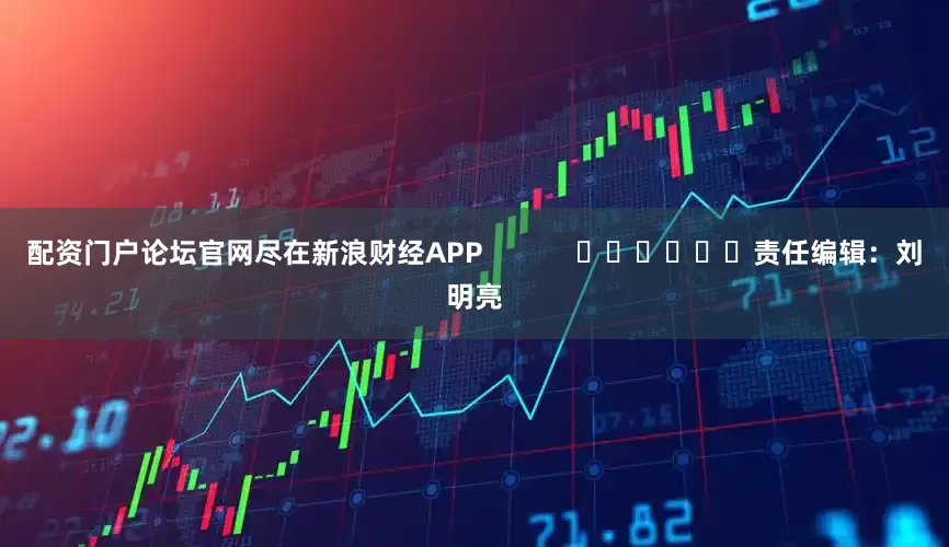 配资门户论坛官网尽在新浪财经APP            						责任编辑：刘明亮