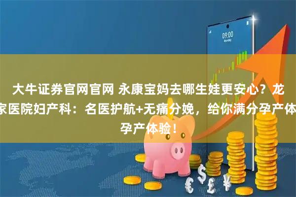 大牛证券官网官网 永康宝妈去哪生娃更安心？龙川家医院妇产科：名医护航+无痛分娩，给你满分孕产体验！