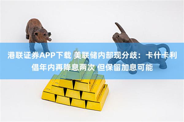 港联证券APP下载 美联储内部现分歧:卡什卡利倡年内再降息两次 但保留加息可能