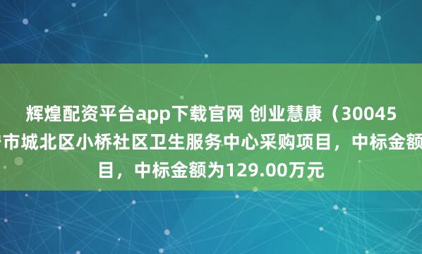 辉煌配资平台app下载官网 创业慧康(300451):中标西宁市城北区小桥社区卫生服务中心采购项目,中标金额为129.00万元