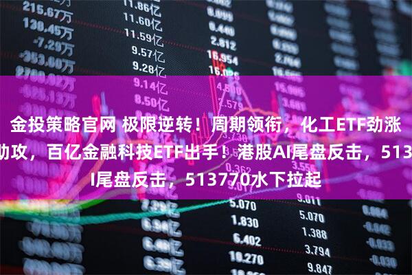 金投策略官网 极限逆转！周期领衔，化工ETF劲涨2%，大金融助攻，百亿金融科技ETF出手！港股AI尾盘反击，513770水下拉起