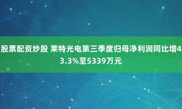 股票配资炒股 莱特光电第三季度归母净利润同比增43.3%至5339万元
