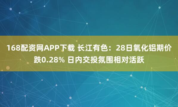 168配资网APP下载 长江有色:28日氧化铝期价跌0.28% 日内交投氛围相对活跃