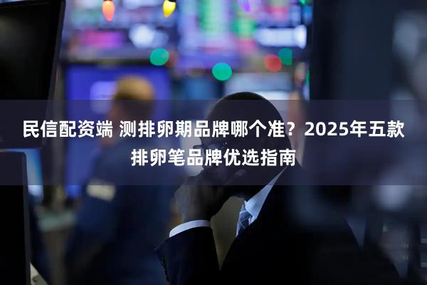 民信配资端 测排卵期品牌哪个准？2025年五款排卵笔品牌优选指南