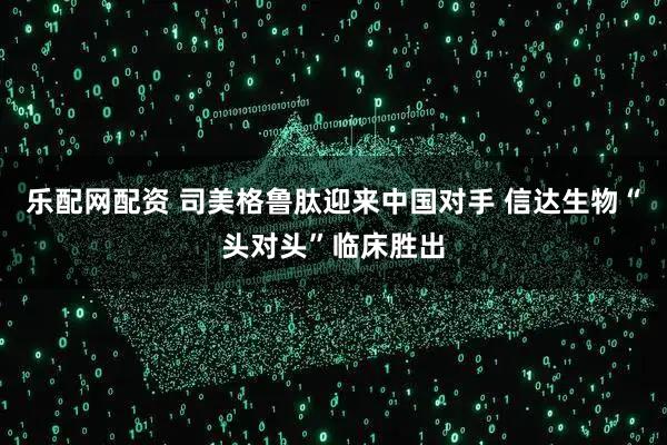 乐配网配资 司美格鲁肽迎来中国对手 信达生物“头对头”临床胜出