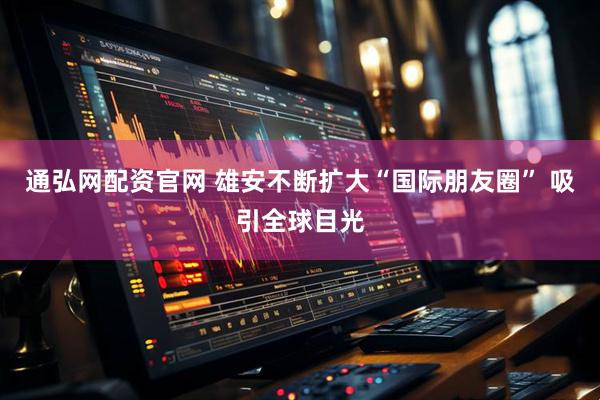 通弘网配资官网 雄安不断扩大“国际朋友圈” 吸引全球目光