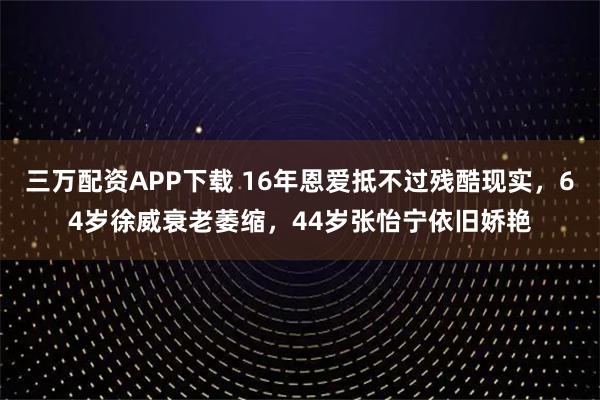 三万配资APP下载 16年恩爱抵不过残酷现实，64岁徐威衰老萎缩，44岁张怡宁依旧娇艳