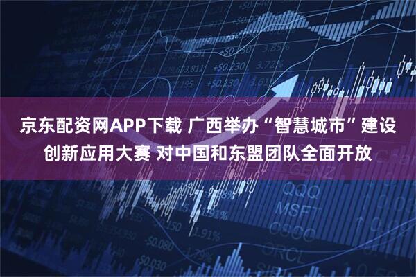 京东配资网APP下载 广西举办“智慧城市”建设创新应用大赛 对中国和东盟团队全面开放