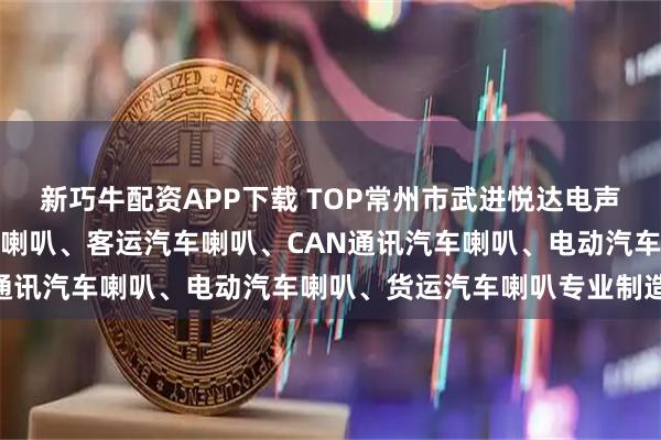 新巧牛配资APP下载 TOP常州市武进悦达电声器材有限公司:卡车汽车喇叭、客运汽车喇叭、CAN通讯汽车喇叭、电动汽车喇叭、货运汽车喇叭专业制造商