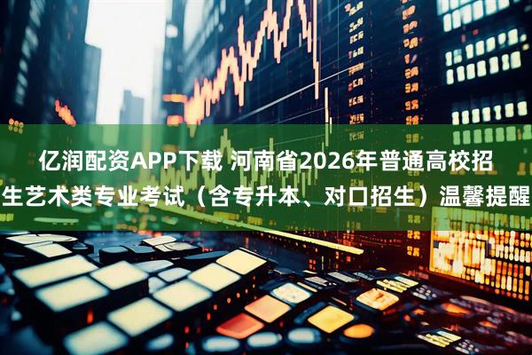 亿润配资APP下载 河南省2026年普通高校招生艺术类专业考试（含专升本、对口招生）温馨提醒