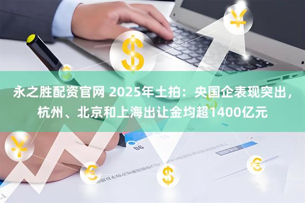 永之胜配资官网 2025年土拍:央国企表现突出,杭州、北京和上海出让金均超1400亿元