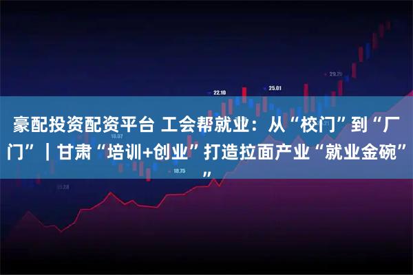 豪配投资配资平台 工会帮就业：从“校门”到“厂门”｜甘肃“培训+创业”打造拉面产业“就业金碗”