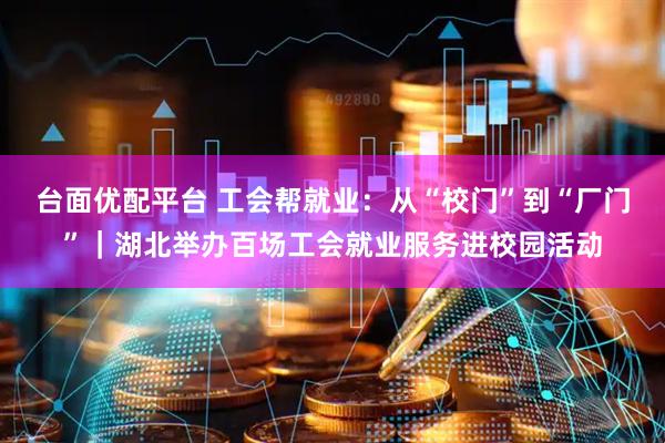 台面优配平台 工会帮就业：从“校门”到“厂门”｜湖北举办百场工会就业服务进校园活动