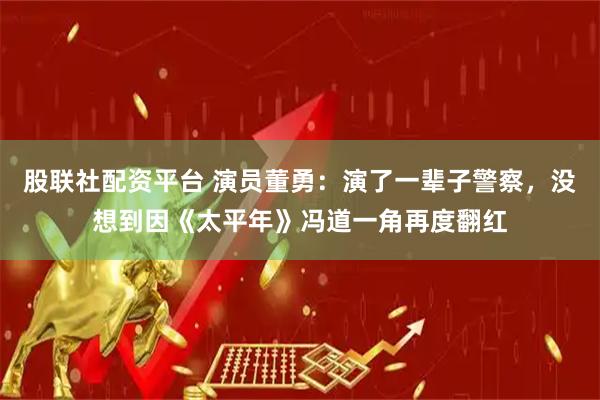 股联社配资平台 演员董勇：演了一辈子警察，没想到因《太平年》冯道一角再度翻红