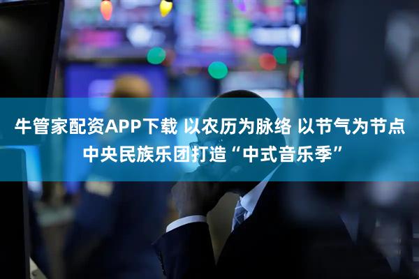 牛管家配资APP下载 以农历为脉络 以节气为节点 中央民族乐团打造“中式音乐季”