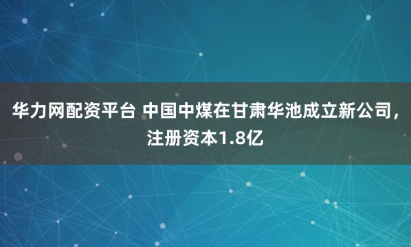 华力网配资平台 中国中煤在甘肃华池成立新公司，注册资本1.8亿