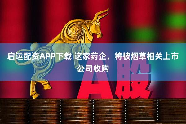 启运配资APP下载 这家药企,将被烟草相关上市公司收购